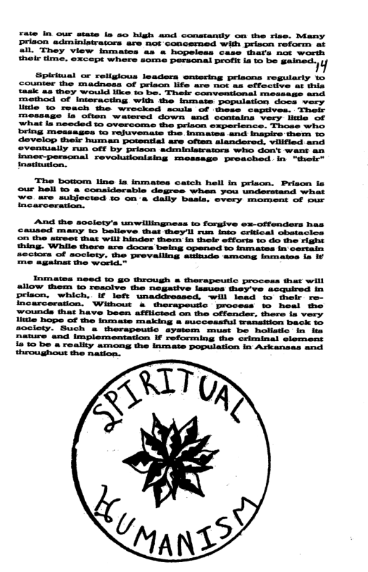 rate in our state ls 5o high and constantly on the rise. Many prison adminiatrators are not concemed with prison reform at all. Thoy view inmates as & hopeleas case thats not worth el tme. except whors some personal beath la o be Sained i Spiritual or religious leaders entering priscns regulary 1o counter the madneas of prison life are not as effective at thia task as they would like 1o be. Their conventional measage and method of interacting with the Inmate population docs very litle to reach the wrecked souls of these ceptives. Their message i often watered down and containa very iitle of What ia needed to overcome the prison experience. Those who. bring messages w0 rejuvenats the inmates and inapire them to develop their human potential are often alandered. vilified and oveniually run off by prison administraors who don’t want an inner-perscnal revolutionizing messege preached. in "their” inatinston. The bottom line ia inmates catch hell in priscn. Priscn ia our hell o & conaiderable degres when you understand what e, are subjected to on s dally basia. every morment of our arceradon. And the soclety’s unwillingneas to forgive ex-offenders has caused many w believe that theyll run into critical obetacios ©n the atreot tat Will hinder them in their efforts to 4o the right thing. While there are doors belng opened to inmates fn certain ctora of society. the prevalling atinide among inmates is i againas the wodd.